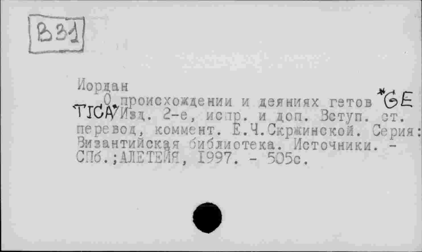 ﻿Иордан
І ГСА s. 2-е, исі перевод, коммент. _______ґ _______ __г
Византийская библиотека.1 Источники. -СПб. ;АЛЕТЕИЯ, 1997. - 505с.
Ц п
^происхождении и деяниях гэтов Q>E и доп. Зступ. от. .Скржинской. Серия: